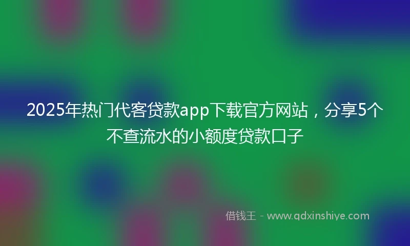2025年热门代客贷款app下载官方网站，分享5个不查流水的小额度贷款口子
