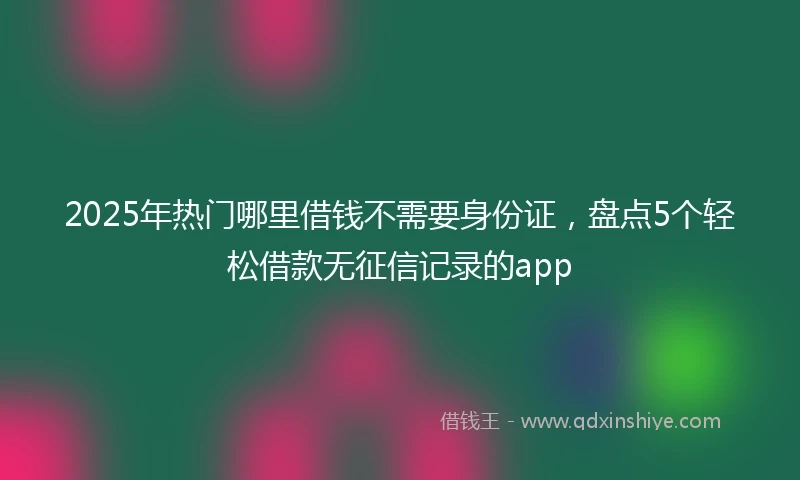 2025年热门哪里借钱不需要身份证，盘点5个轻松借款无征信记录的app