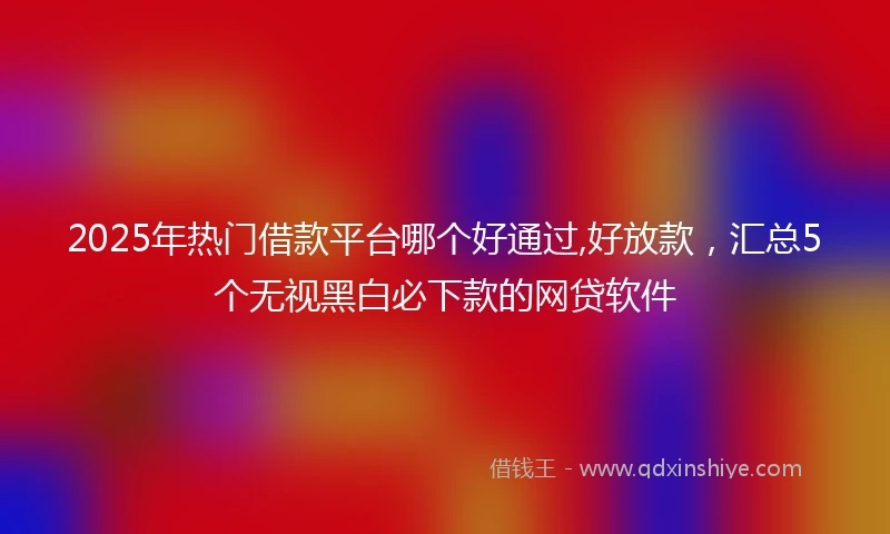 2025年热门借款平台哪个好通过,好放款，汇总5个无视黑白必下款的网贷软件