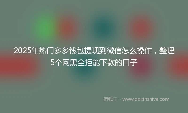 2025年热门多多钱包提现到微信怎么操作,整理5个网黑全拒能下款的口子