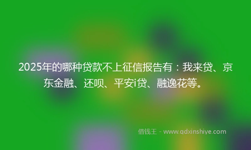 2025年的哪种贷款不上征信报告有：我来贷、京东金融、还呗、平安i贷、融逸花等。