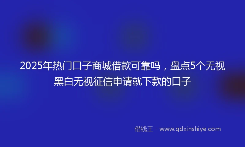 2025年热门口子商城借款可靠吗，盘点5个无视黑白无视征信申请就下款的口子