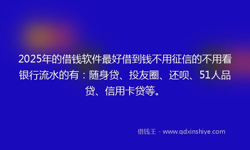 2025年的借钱软件最好借到钱不用征信的不用看银行流水的有：随身贷、投友圈、还呗、51人品贷、信用卡贷等。