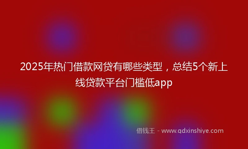 2025年热门借款网贷有哪些类型,总结5个新上线贷款平台门槛低app