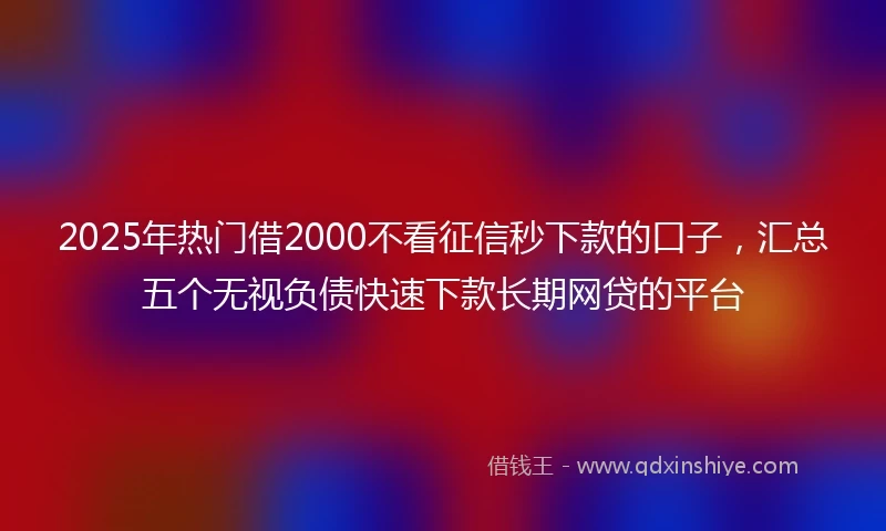 2025年热门借2000不看征信秒下款的口子，汇总五个无视负债快速下款长期网贷的平台
