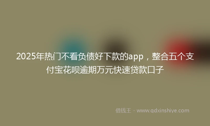 2025年热门不看负债好下款的app，整合五个支付宝花呗逾期万元快速贷款口子