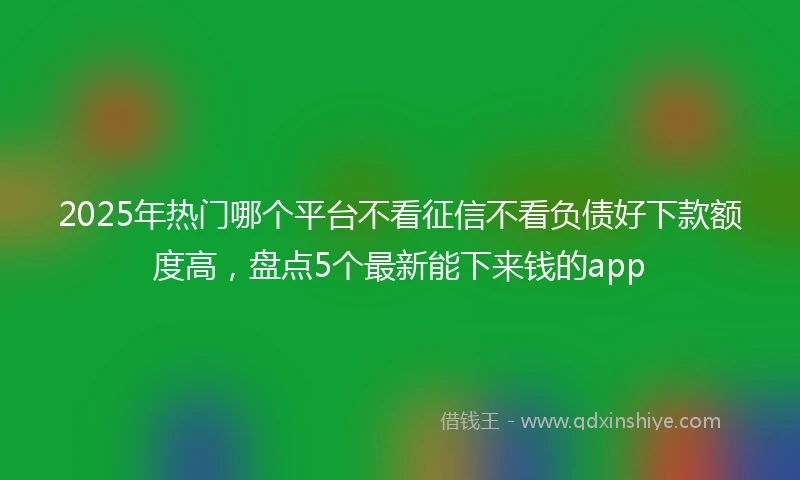 2025年热门哪个平台不看征信不看负债好下款额度高，盘点5个最新能下来钱的app