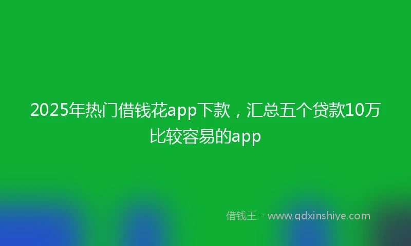 2025年热门借钱花app下款，汇总五个贷款10万比较容易的app