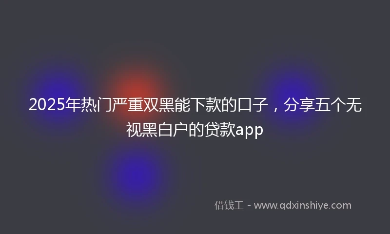 2025年热门严重双黑能下款的口子，分享五个无视黑白户的贷款app
