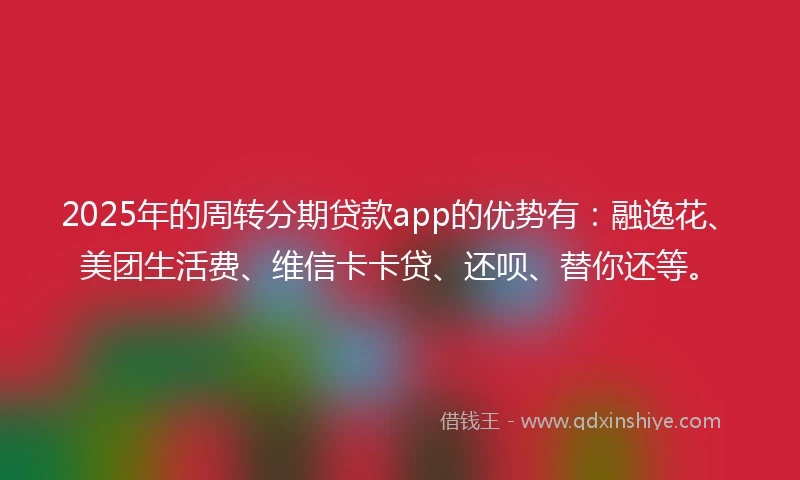 2025年的周转分期贷款app的优势有：融逸花、美团生活费、维信卡卡贷、还呗、替你还等。