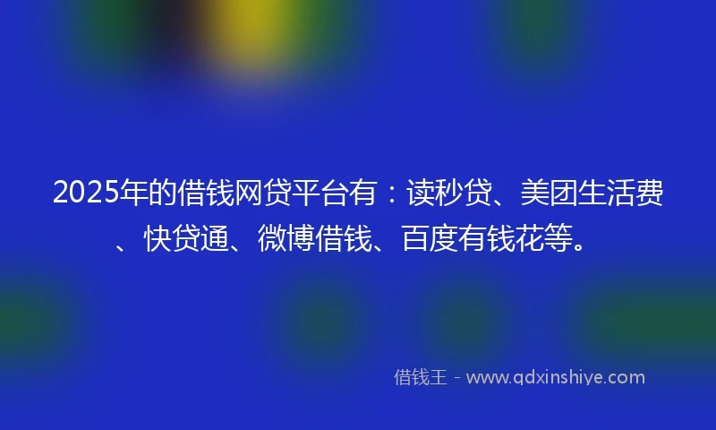 2025年的借钱网贷平台有：读秒贷、美团生活费、快贷通、微博借钱、百度有钱花等。