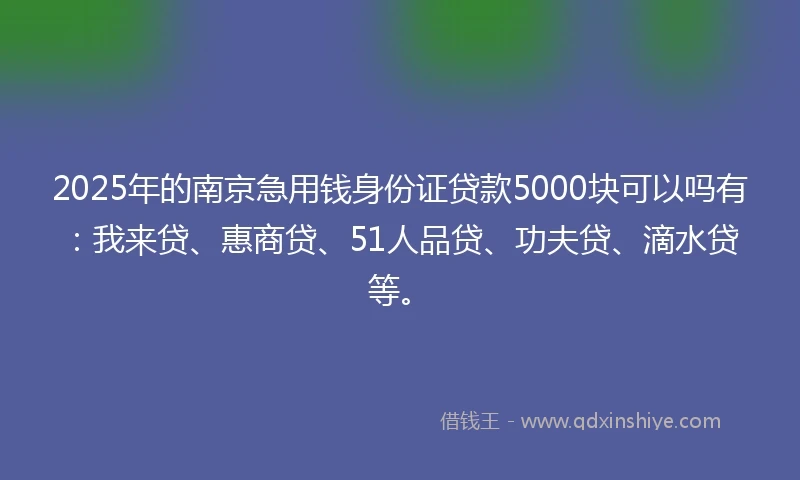 2025年的南京急用钱身份证贷款5000块可以吗有：我来贷、惠商贷、51人品贷、功夫贷、滴水贷等。