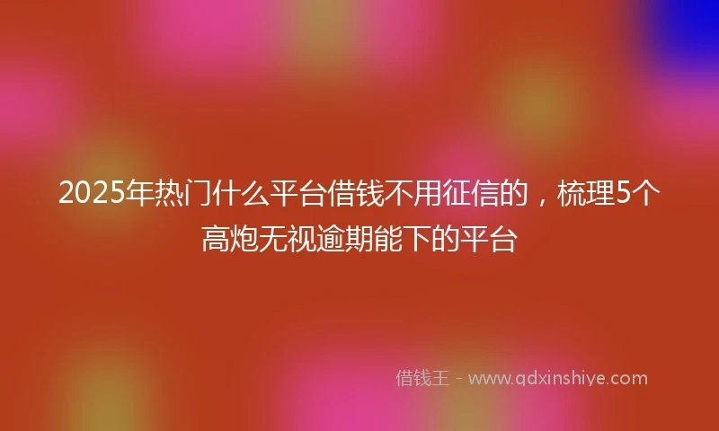 2025年热门什么平台借钱不用征信的,梳理5个高炮无视逾期能下的平台