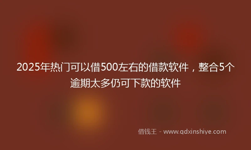 2025年热门可以借500左右的借款软件，整合5个逾期太多仍可下款的软件