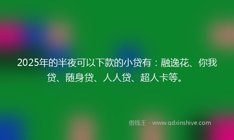 2025年的半夜可以下款的小贷有：融逸花、你我贷、随身贷、人人贷、超人卡等。