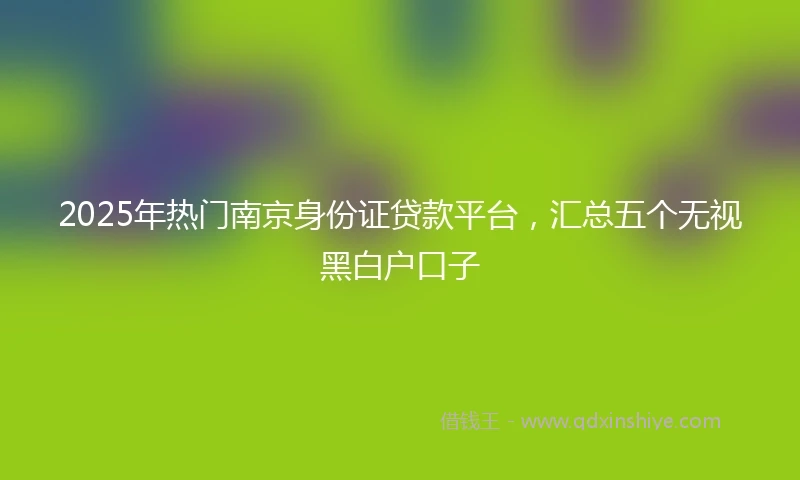2025年热门南京身份证贷款平台，汇总五个无视黑白户口子