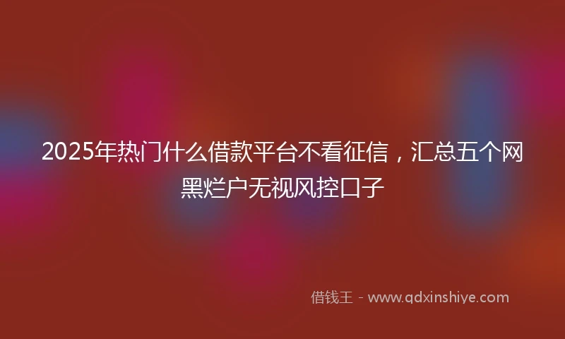 2025年热门什么借款平台不看征信，汇总五个网黑烂户无视风控口子