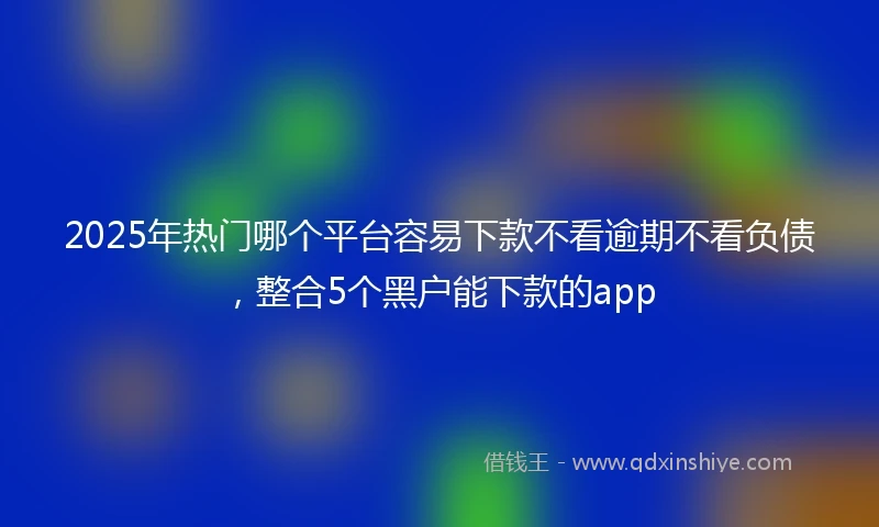 2025年热门哪个平台容易下款不看逾期不看负债，整合5个黑户能下款的app