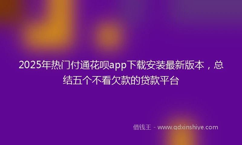 2025年热门付通花呗app下载安装最新版本，总结五个不看欠款的贷款平台