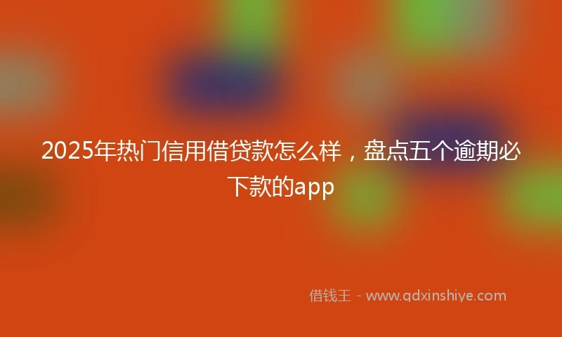 2025年热门信用借贷款怎么样，盘点五个逾期必下款的app