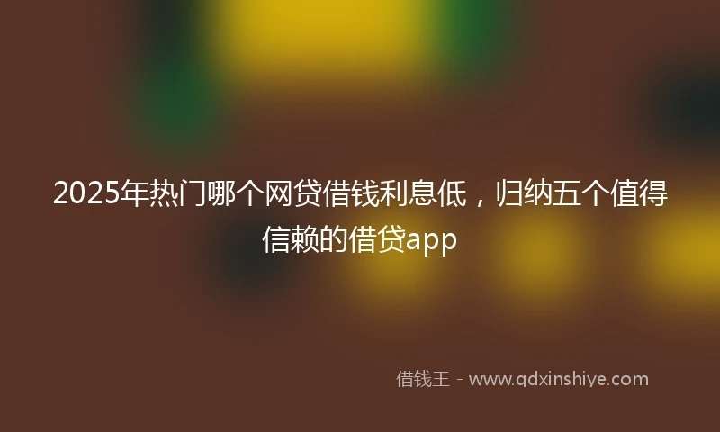 2025年热门哪个网贷借钱利息低，归纳五个值得信赖的借贷app