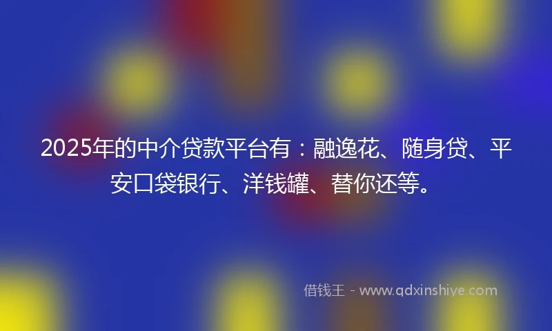 2025年的中介贷款平台有：融逸花、随身贷、平安口袋银行、洋钱罐、替你还等。