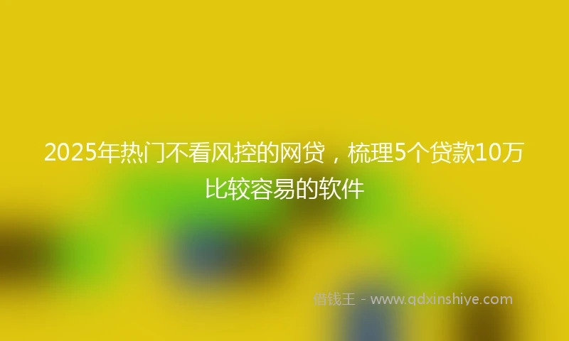 2025年热门不看风控的网贷，梳理5个贷款10万比较容易的软件