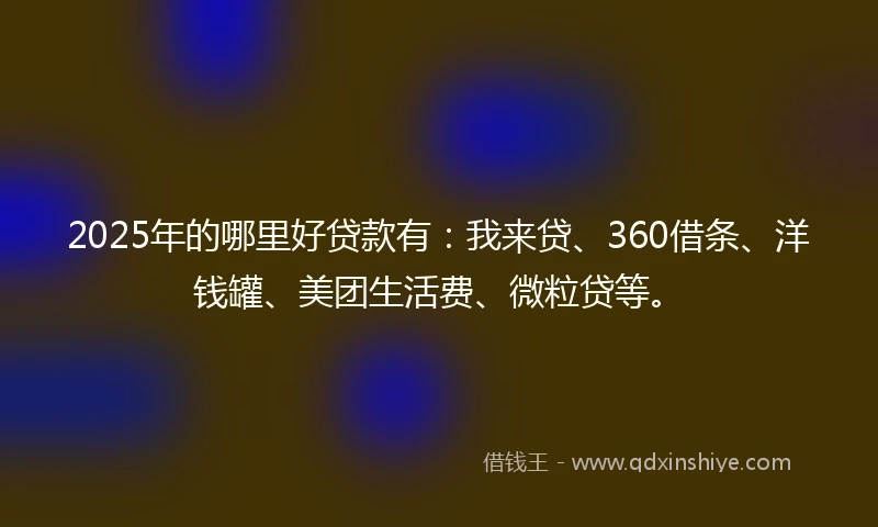2025年的哪里好贷款有：我来贷、360借条、洋钱罐、美团生活费、微粒贷等。
