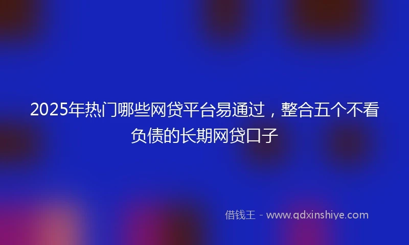 2025年热门哪些网贷平台易通过，整合五个不看负债的长期网贷口子