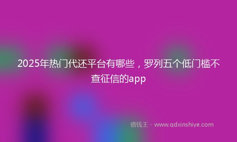 2025年热门代还平台有哪些，罗列五个低门槛不查征信的app