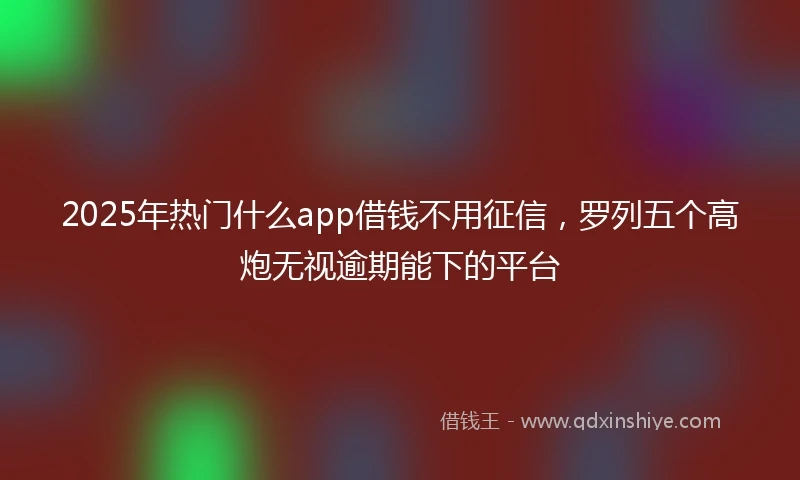 2025年热门什么app借钱不用征信，罗列五个高炮无视逾期能下的平台