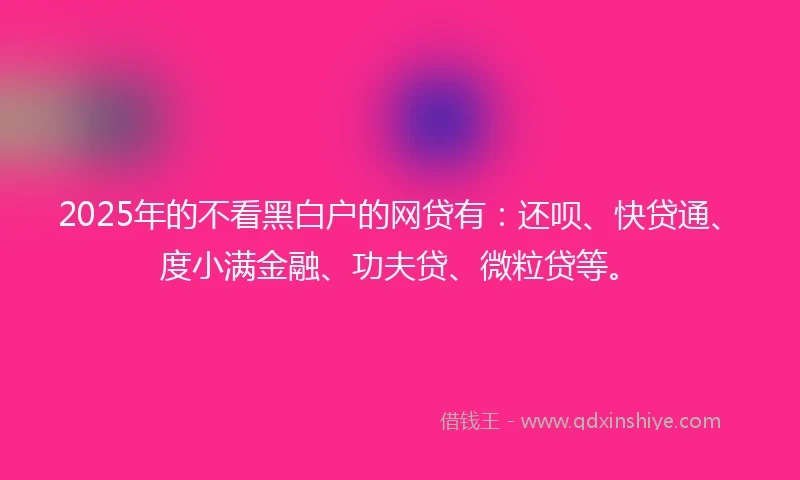 2025年的不看黑白户的网贷有：还呗、快贷通、度小满金融、功夫贷、微粒贷等。