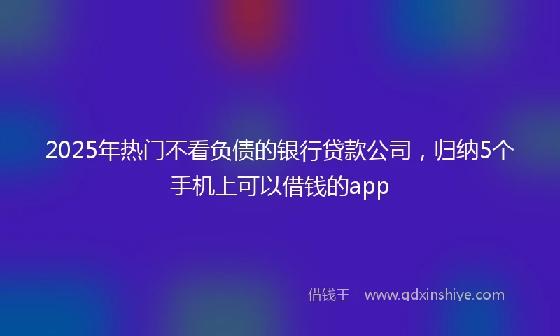 2025年热门不看负债的银行贷款公司,归纳5个手机上可以借钱的app
