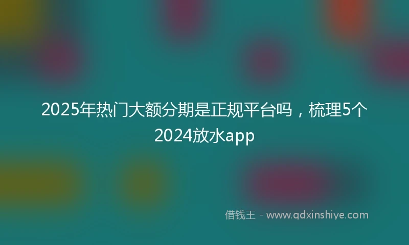 2025年热门大额分期是正规平台吗，梳理5个2024放水app