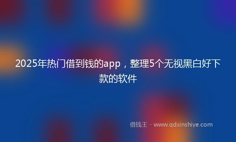 2025年热门借到钱的app，整理5个无视黑白好下款的软件