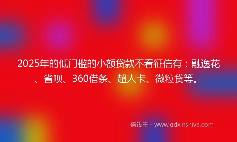 2025年的低门槛的小额贷款不看征信有：融逸花、省呗、360借条、超人卡、微粒贷等。