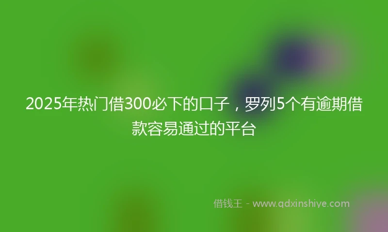 2025年热门借300必下的口子，罗列5个有逾期借款容易通过的平台