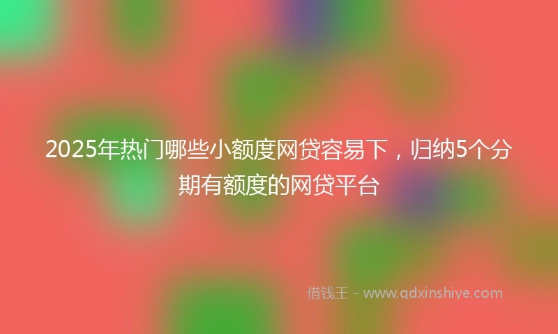 2025年热门哪些小额度网贷容易下，归纳5个分期有额度的网贷平台