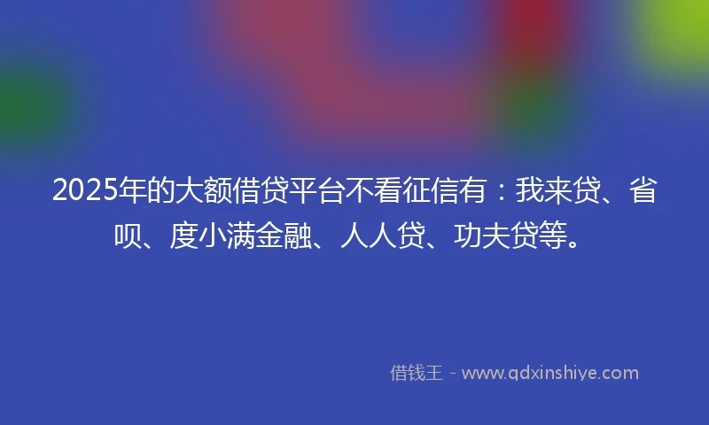 2025年的大额借贷平台不看征信有：我来贷、省呗、度小满金融、人人贷、功夫贷等。