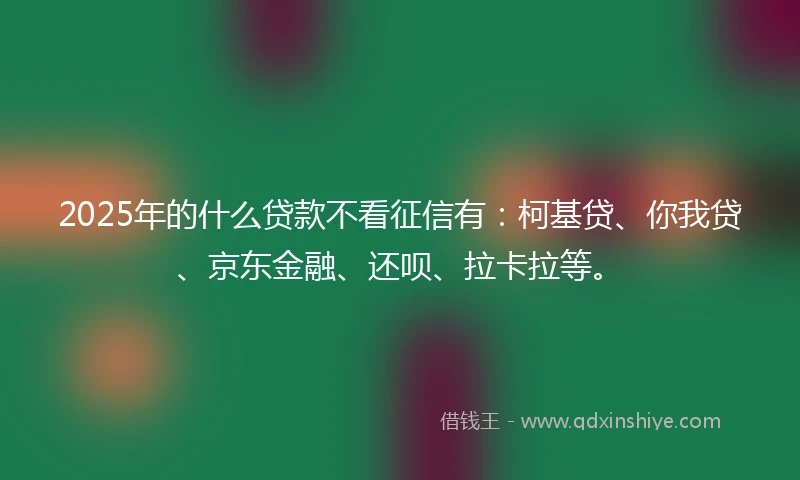 2025年的什么贷款不看征信有：柯基贷、你我贷、京东金融、还呗、拉卡拉等。