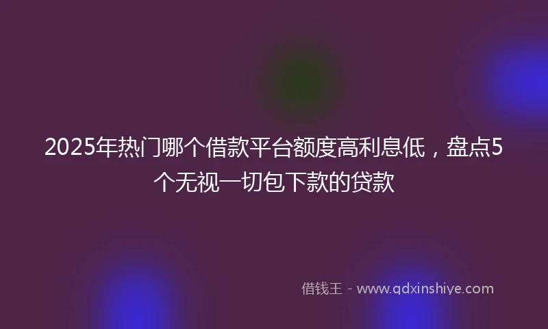 2025年热门哪个借款平台额度高利息低，盘点5个无视一切包下款的贷款