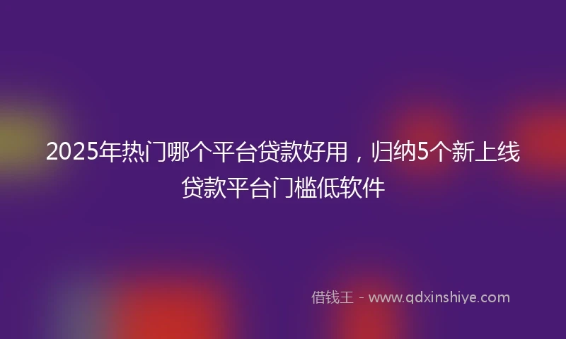 2025年热门哪个平台贷款好用，归纳5个新上线贷款平台门槛低软件