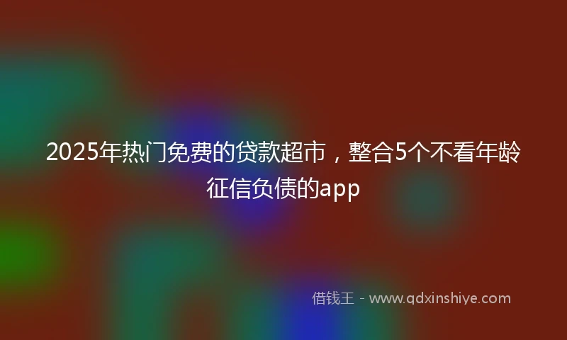 2025年热门免费的贷款超市,整合5个不看年龄征信负债的app