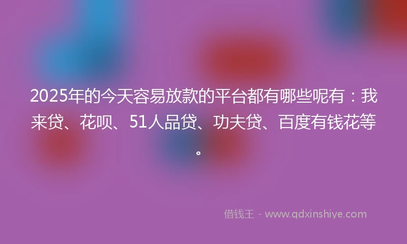 2025年的今天容易放款的平台都有哪些呢有：我来贷、花呗、51人品贷、功夫贷、百度有钱花等。