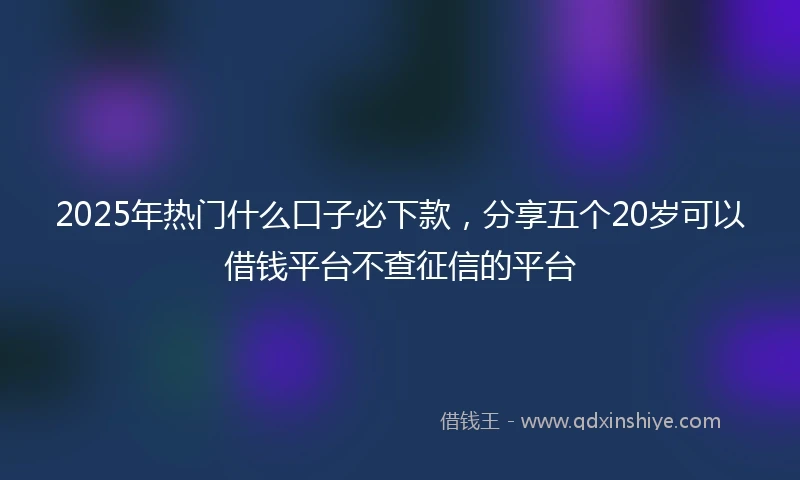 2025年热门什么口子必下款,分享五个20岁可以借钱平台不查征信的平台