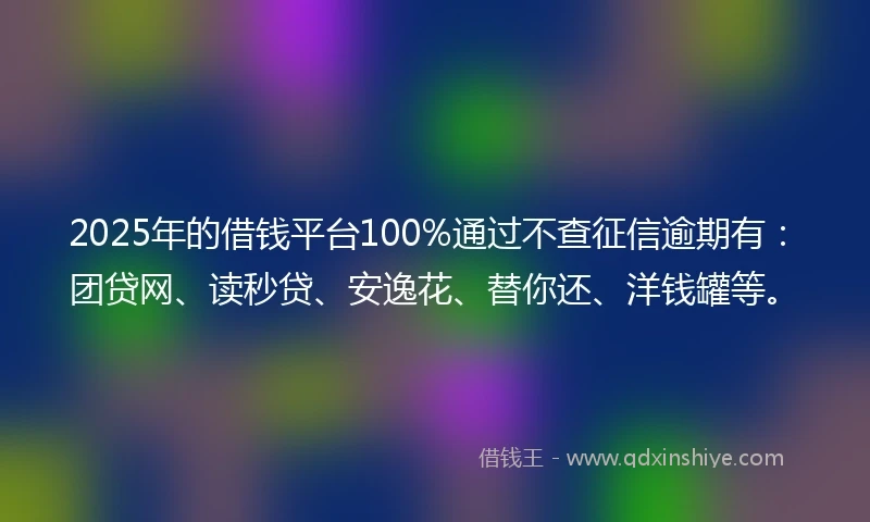 2025年的借钱平台100%通过不查征信逾期有：团贷网、读秒贷、安逸花、替你还、洋钱罐等。