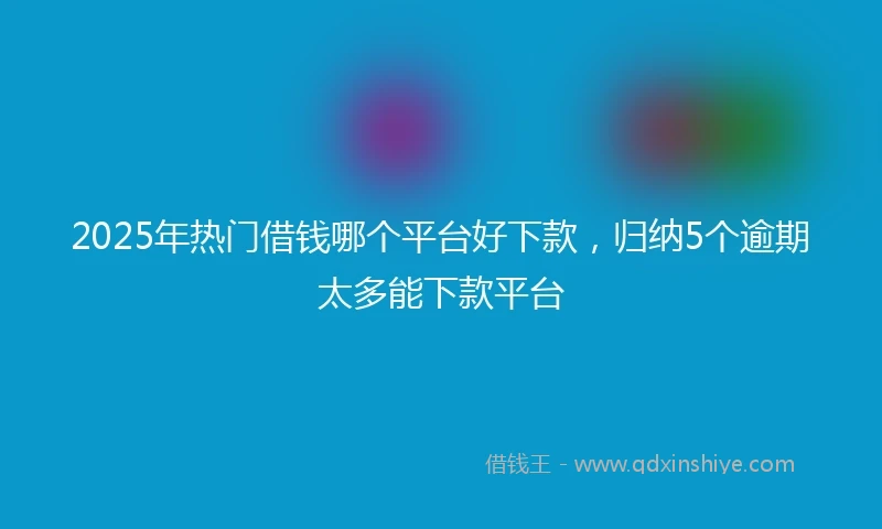 2025年热门借钱哪个平台好下款，归纳5个逾期太多能下款平台
