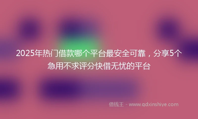 2025年热门借款哪个平台最安全可靠，分享5个急用不求评分快借无忧的平台