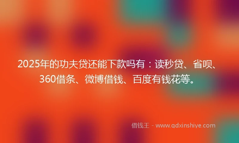 2025年的功夫贷还能下款吗有：读秒贷、省呗、360借条、微博借钱、百度有钱花等。