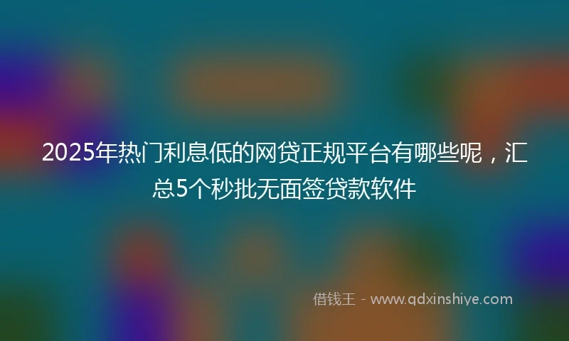 2025年热门利息低的网贷正规平台有哪些呢，汇总5个秒批无面签贷款软件